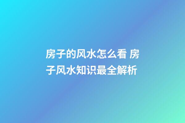 房子的风水怎么看 房子风水知识最全解析